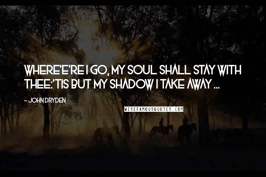 John Dryden Quotes: Where'e're I go, my Soul shall stay with thee:'Tis but my Shadow I take away ...