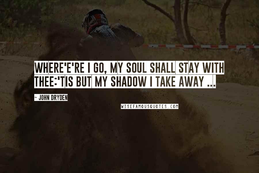 John Dryden Quotes: Where'e're I go, my Soul shall stay with thee:'Tis but my Shadow I take away ...