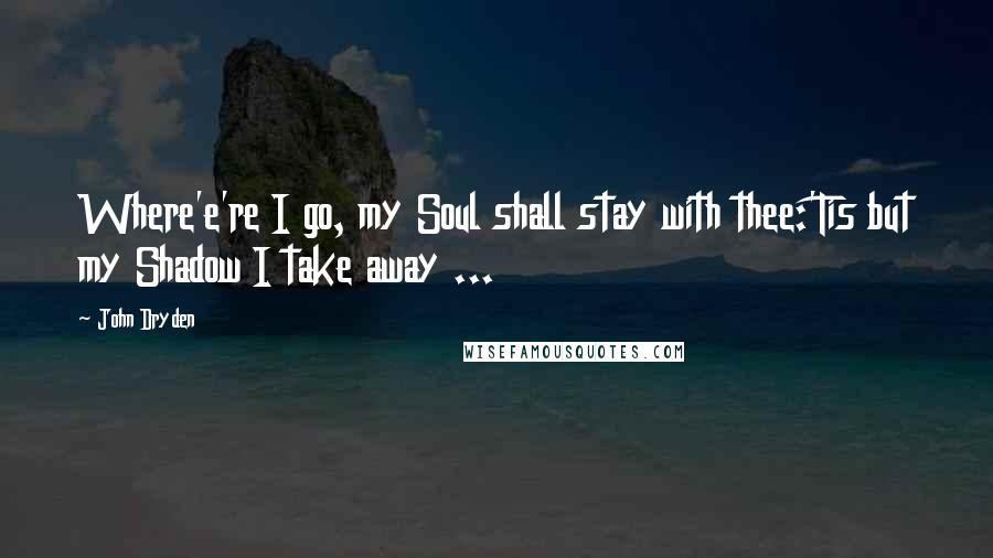 John Dryden Quotes: Where'e're I go, my Soul shall stay with thee:'Tis but my Shadow I take away ...