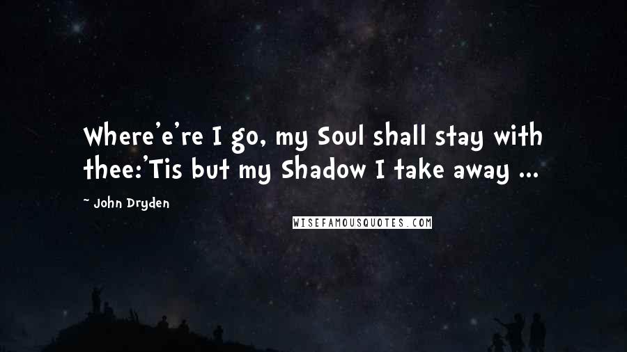 John Dryden Quotes: Where'e're I go, my Soul shall stay with thee:'Tis but my Shadow I take away ...