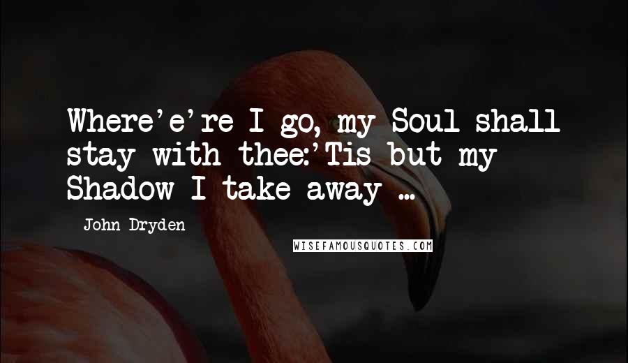 John Dryden Quotes: Where'e're I go, my Soul shall stay with thee:'Tis but my Shadow I take away ...