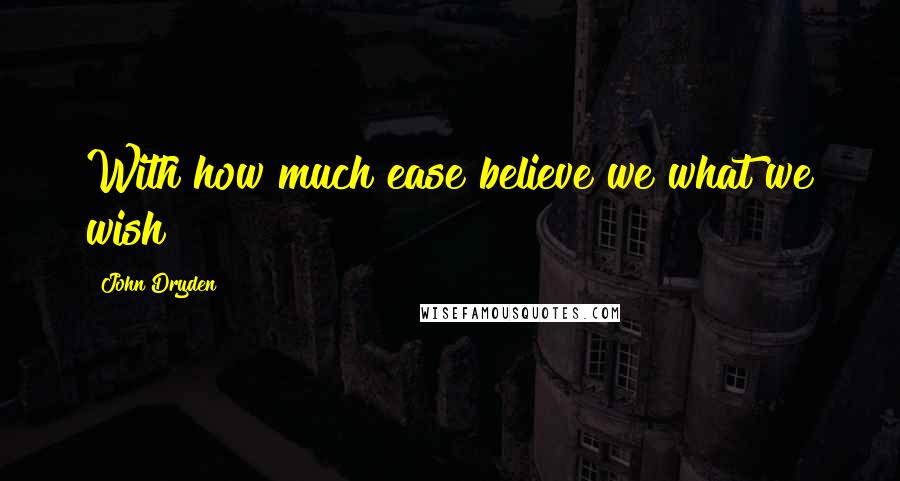 John Dryden Quotes: With how much ease believe we what we wish!