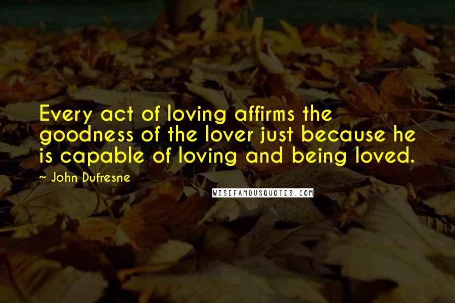 John Dufresne Quotes: Every act of loving affirms the goodness of the lover just because he is capable of loving and being loved.