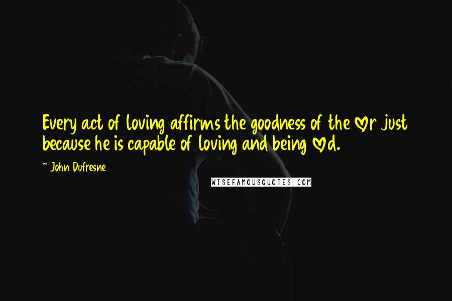 John Dufresne Quotes: Every act of loving affirms the goodness of the lover just because he is capable of loving and being loved.