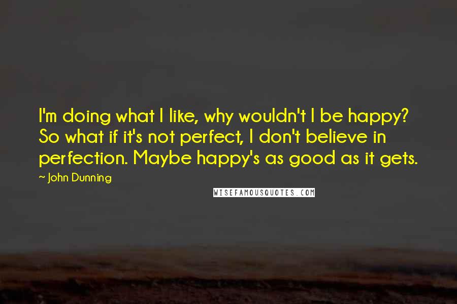 John Dunning Quotes: I'm doing what I like, why wouldn't I be happy? So what if it's not perfect, I don't believe in perfection. Maybe happy's as good as it gets.