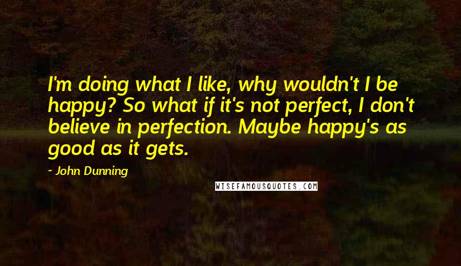 John Dunning Quotes: I'm doing what I like, why wouldn't I be happy? So what if it's not perfect, I don't believe in perfection. Maybe happy's as good as it gets.