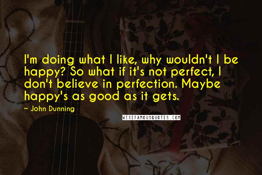 John Dunning Quotes: I'm doing what I like, why wouldn't I be happy? So what if it's not perfect, I don't believe in perfection. Maybe happy's as good as it gets.