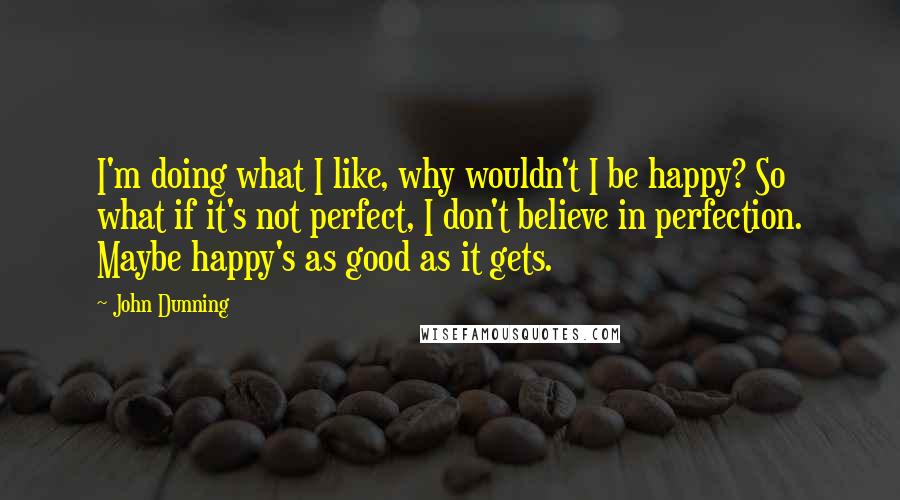 John Dunning Quotes: I'm doing what I like, why wouldn't I be happy? So what if it's not perfect, I don't believe in perfection. Maybe happy's as good as it gets.
