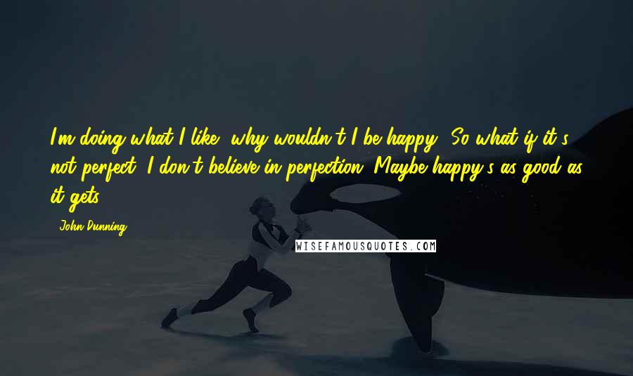 John Dunning Quotes: I'm doing what I like, why wouldn't I be happy? So what if it's not perfect, I don't believe in perfection. Maybe happy's as good as it gets.