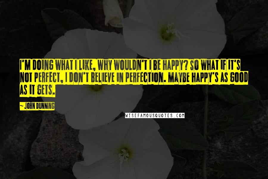 John Dunning Quotes: I'm doing what I like, why wouldn't I be happy? So what if it's not perfect, I don't believe in perfection. Maybe happy's as good as it gets.