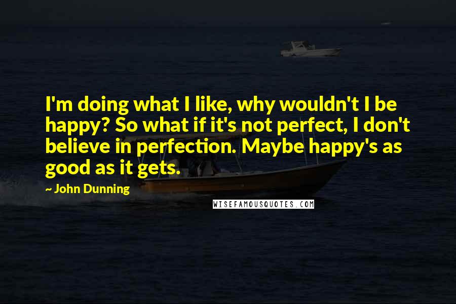 John Dunning Quotes: I'm doing what I like, why wouldn't I be happy? So what if it's not perfect, I don't believe in perfection. Maybe happy's as good as it gets.