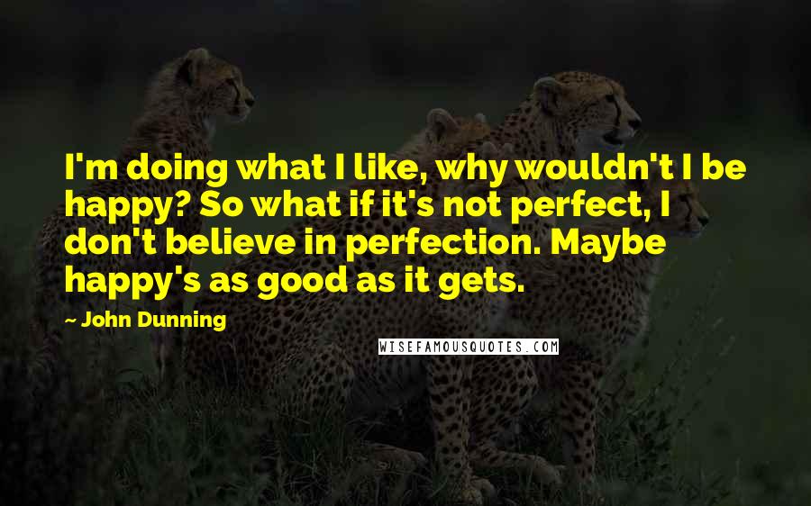 John Dunning Quotes: I'm doing what I like, why wouldn't I be happy? So what if it's not perfect, I don't believe in perfection. Maybe happy's as good as it gets.