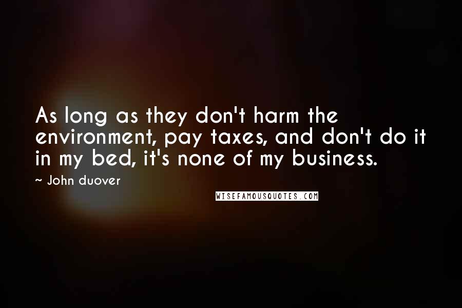 John Duover Quotes: As long as they don't harm the environment, pay taxes, and don't do it in my bed, it's none of my business.