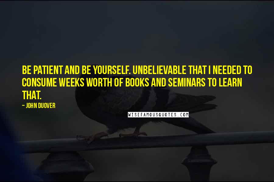 John Duover Quotes: Be patient and be yourself. Unbelievable that I needed to consume weeks worth of books and seminars to learn that.