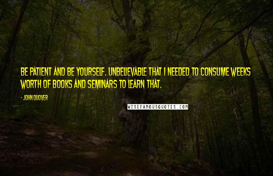 John Duover Quotes: Be patient and be yourself. Unbelievable that I needed to consume weeks worth of books and seminars to learn that.