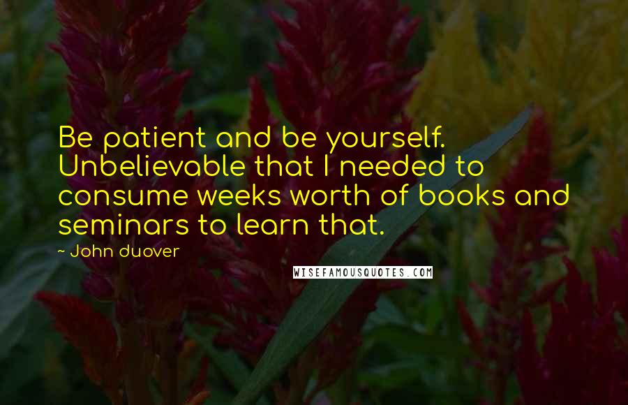 John Duover Quotes: Be patient and be yourself. Unbelievable that I needed to consume weeks worth of books and seminars to learn that.