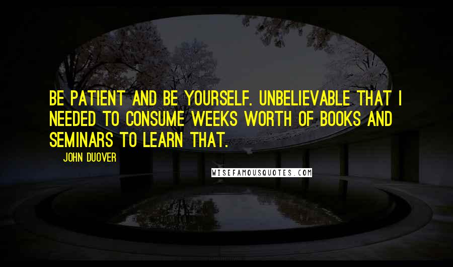 John Duover Quotes: Be patient and be yourself. Unbelievable that I needed to consume weeks worth of books and seminars to learn that.