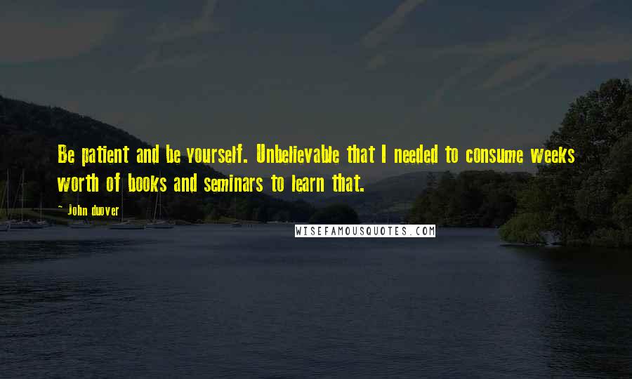 John Duover Quotes: Be patient and be yourself. Unbelievable that I needed to consume weeks worth of books and seminars to learn that.