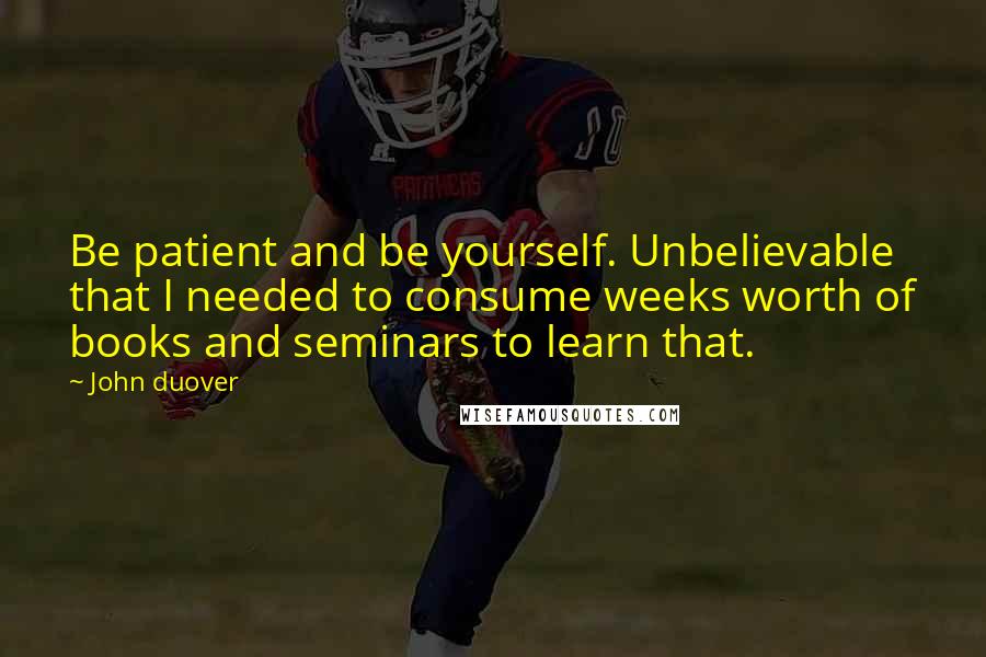 John Duover Quotes: Be patient and be yourself. Unbelievable that I needed to consume weeks worth of books and seminars to learn that.