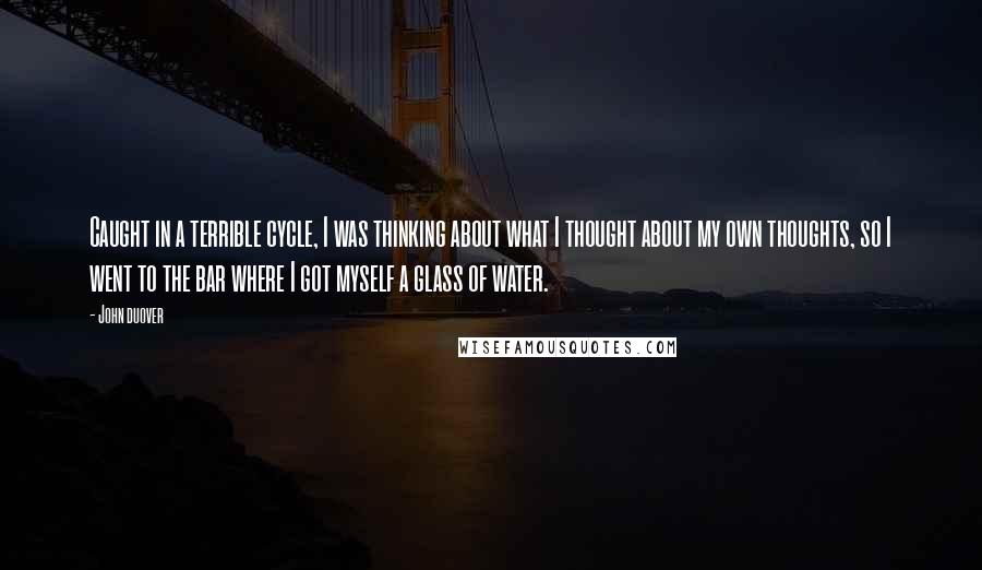 John Duover Quotes: Caught in a terrible cycle, I was thinking about what I thought about my own thoughts, so I went to the bar where I got myself a glass of water.