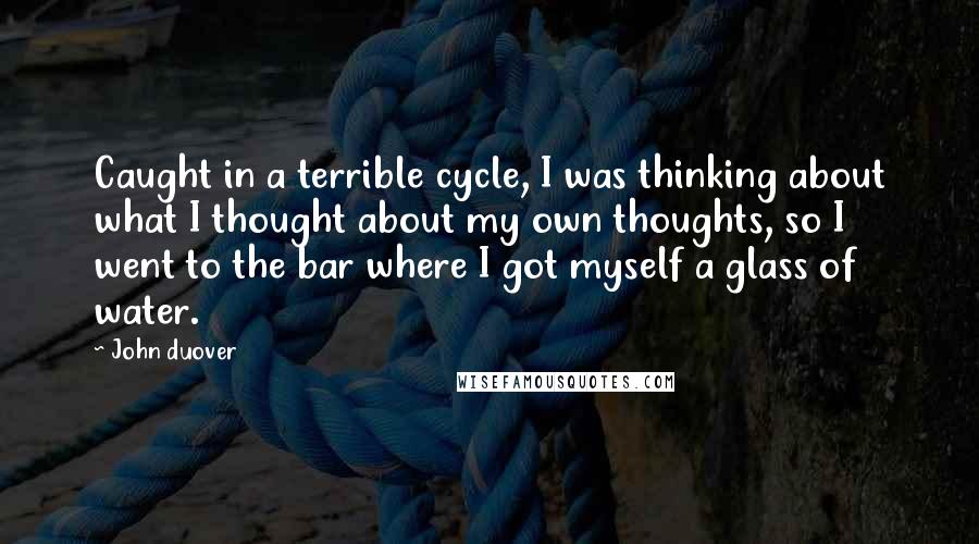 John Duover Quotes: Caught in a terrible cycle, I was thinking about what I thought about my own thoughts, so I went to the bar where I got myself a glass of water.