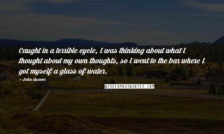 John Duover Quotes: Caught in a terrible cycle, I was thinking about what I thought about my own thoughts, so I went to the bar where I got myself a glass of water.