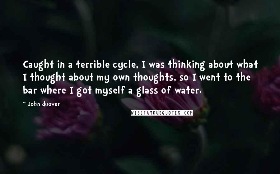 John Duover Quotes: Caught in a terrible cycle, I was thinking about what I thought about my own thoughts, so I went to the bar where I got myself a glass of water.