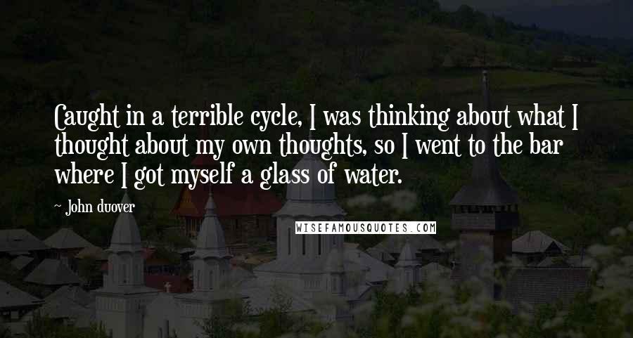 John Duover Quotes: Caught in a terrible cycle, I was thinking about what I thought about my own thoughts, so I went to the bar where I got myself a glass of water.