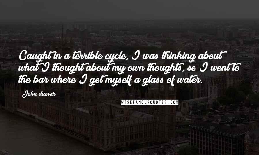 John Duover Quotes: Caught in a terrible cycle, I was thinking about what I thought about my own thoughts, so I went to the bar where I got myself a glass of water.