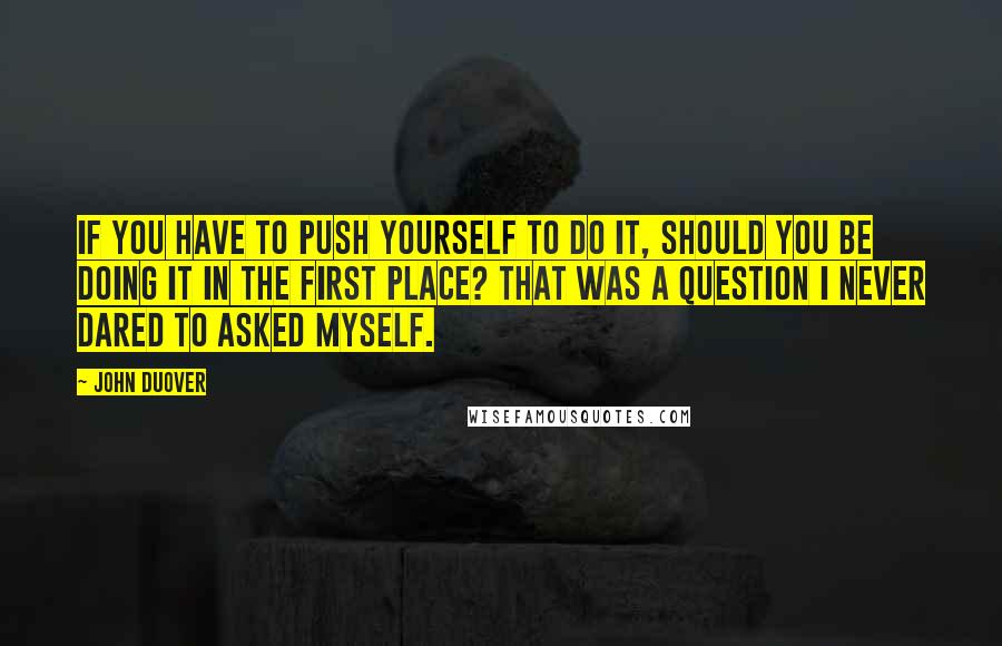John Duover Quotes: If you have to push yourself to do it, should you be doing it in the first place? That was a question I never dared to asked myself.