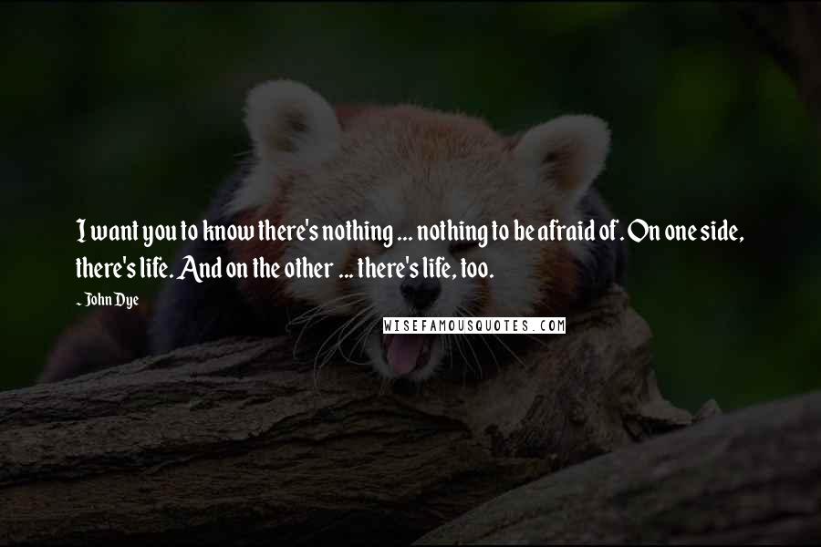 John Dye Quotes: I want you to know there's nothing ... nothing to be afraid of. On one side, there's life. And on the other ... there's life, too.