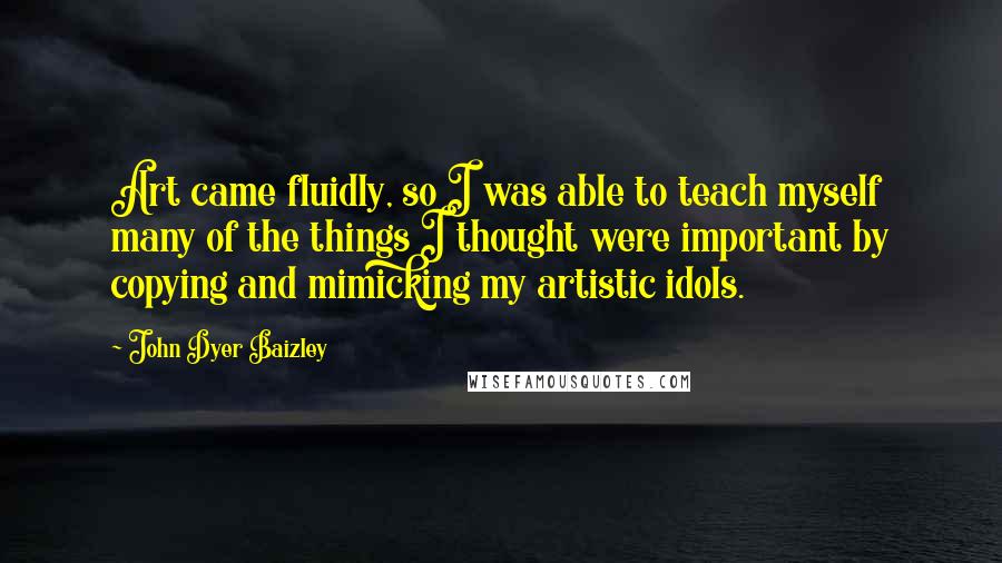 John Dyer Baizley Quotes: Art came fluidly, so I was able to teach myself many of the things I thought were important by copying and mimicking my artistic idols.