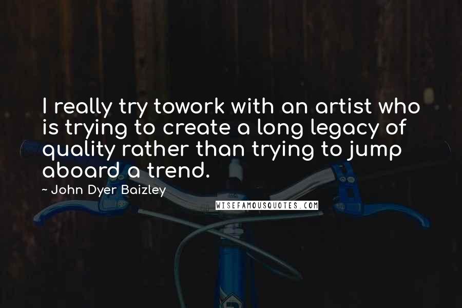 John Dyer Baizley Quotes: I really try towork with an artist who is trying to create a long legacy of quality rather than trying to jump aboard a trend.