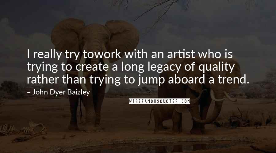John Dyer Baizley Quotes: I really try towork with an artist who is trying to create a long legacy of quality rather than trying to jump aboard a trend.