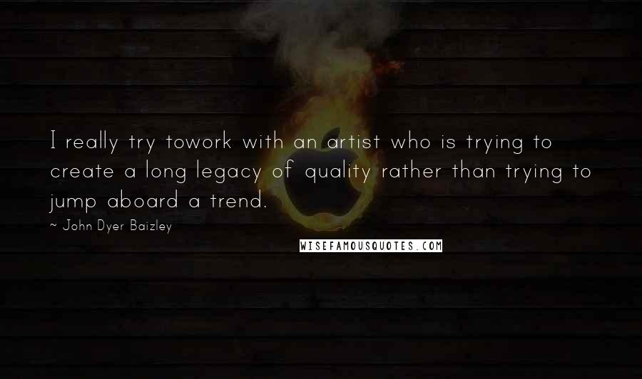 John Dyer Baizley Quotes: I really try towork with an artist who is trying to create a long legacy of quality rather than trying to jump aboard a trend.