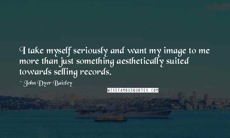John Dyer Baizley Quotes: I take myself seriously and want my image to me more than just something aesthetically suited towards selling records.