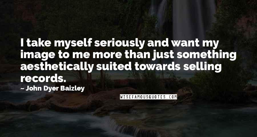 John Dyer Baizley Quotes: I take myself seriously and want my image to me more than just something aesthetically suited towards selling records.