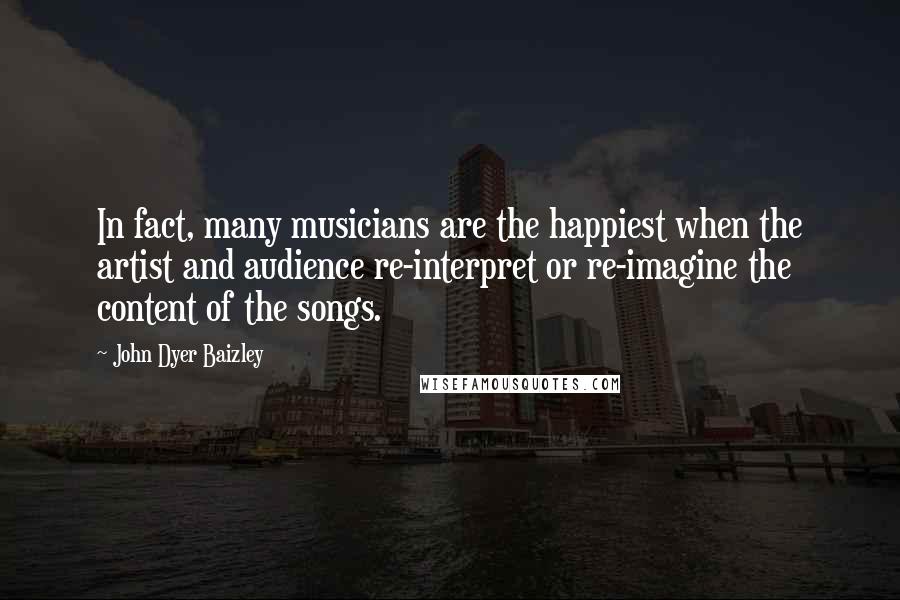 John Dyer Baizley Quotes: In fact, many musicians are the happiest when the artist and audience re-interpret or re-imagine the content of the songs.