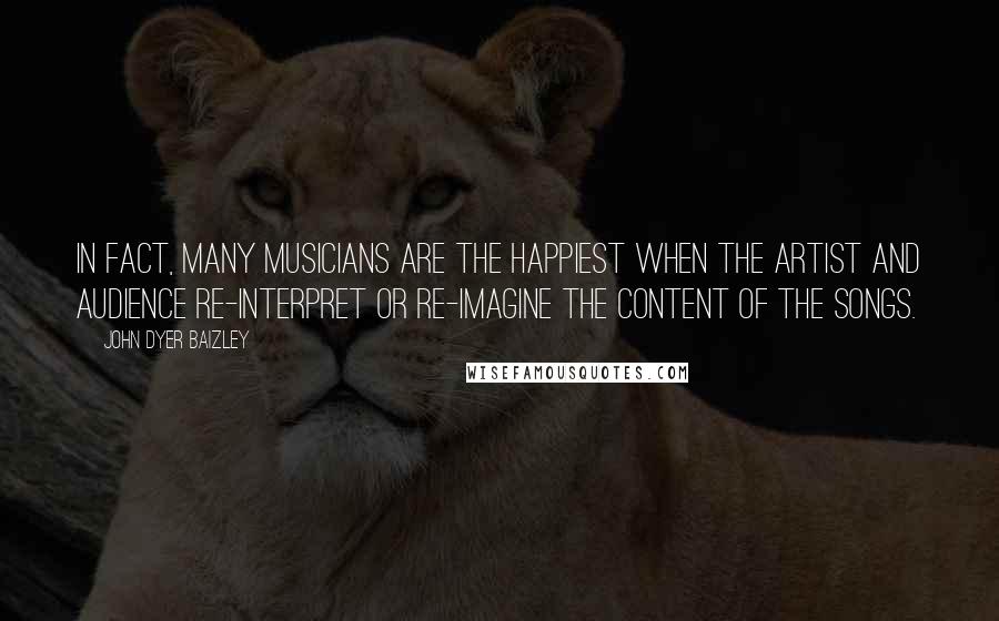 John Dyer Baizley Quotes: In fact, many musicians are the happiest when the artist and audience re-interpret or re-imagine the content of the songs.
