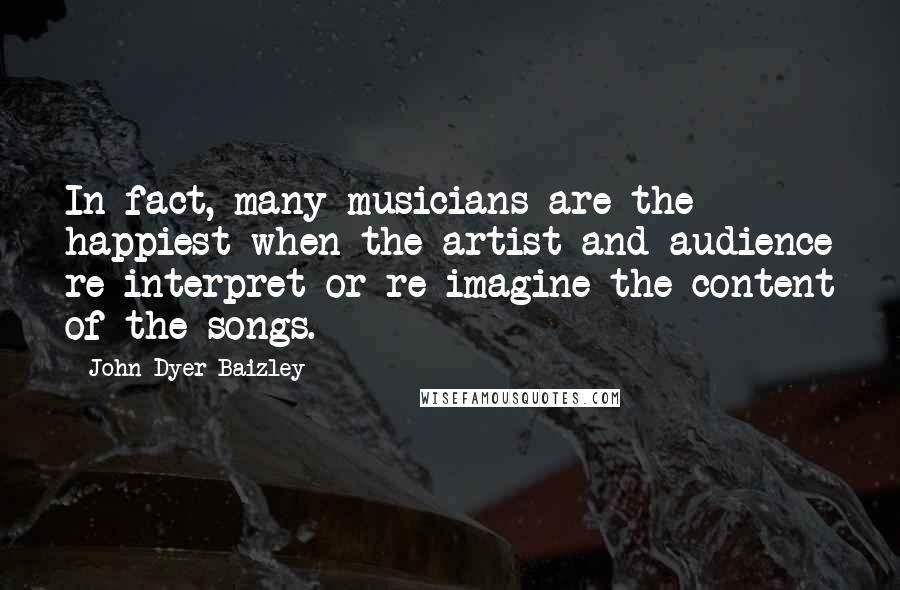 John Dyer Baizley Quotes: In fact, many musicians are the happiest when the artist and audience re-interpret or re-imagine the content of the songs.