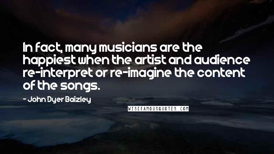 John Dyer Baizley Quotes: In fact, many musicians are the happiest when the artist and audience re-interpret or re-imagine the content of the songs.