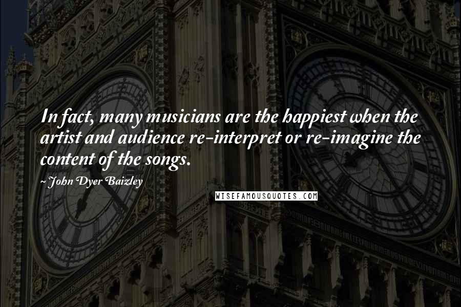 John Dyer Baizley Quotes: In fact, many musicians are the happiest when the artist and audience re-interpret or re-imagine the content of the songs.