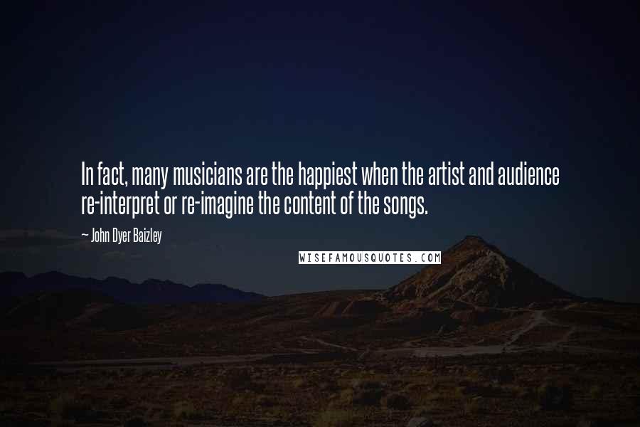 John Dyer Baizley Quotes: In fact, many musicians are the happiest when the artist and audience re-interpret or re-imagine the content of the songs.