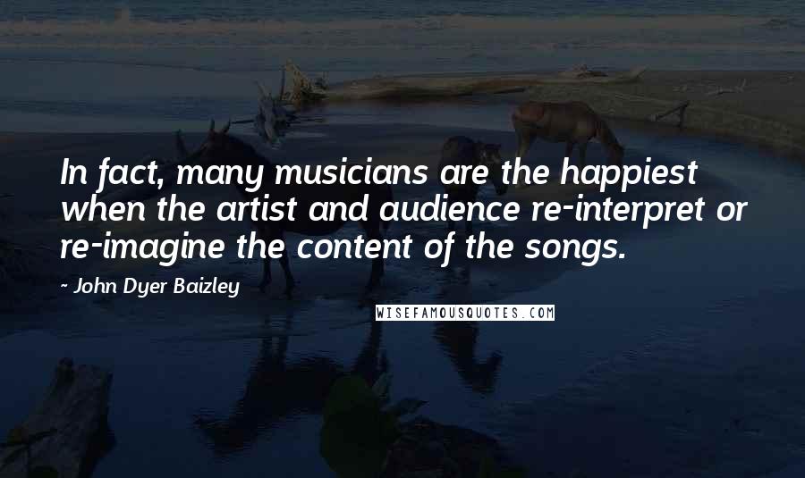 John Dyer Baizley Quotes: In fact, many musicians are the happiest when the artist and audience re-interpret or re-imagine the content of the songs.