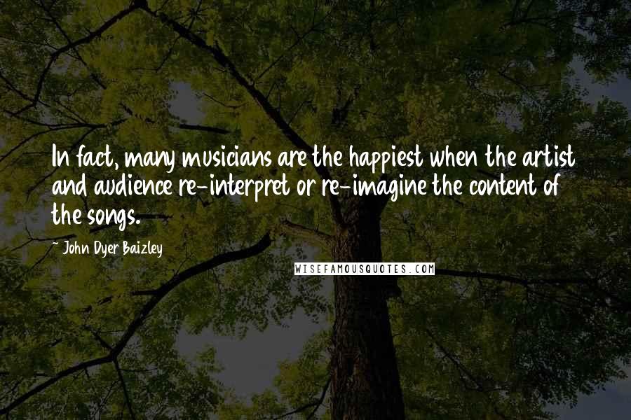 John Dyer Baizley Quotes: In fact, many musicians are the happiest when the artist and audience re-interpret or re-imagine the content of the songs.