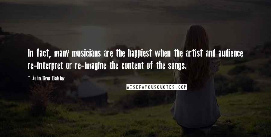 John Dyer Baizley Quotes: In fact, many musicians are the happiest when the artist and audience re-interpret or re-imagine the content of the songs.