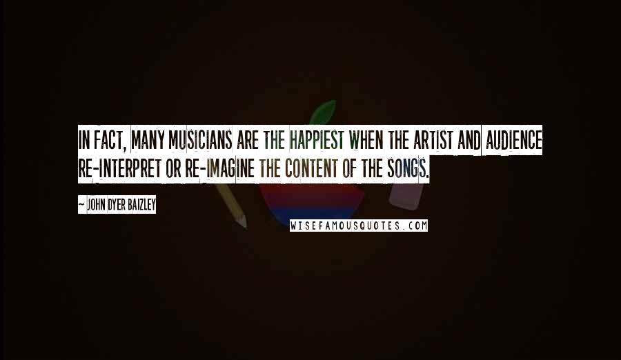 John Dyer Baizley Quotes: In fact, many musicians are the happiest when the artist and audience re-interpret or re-imagine the content of the songs.