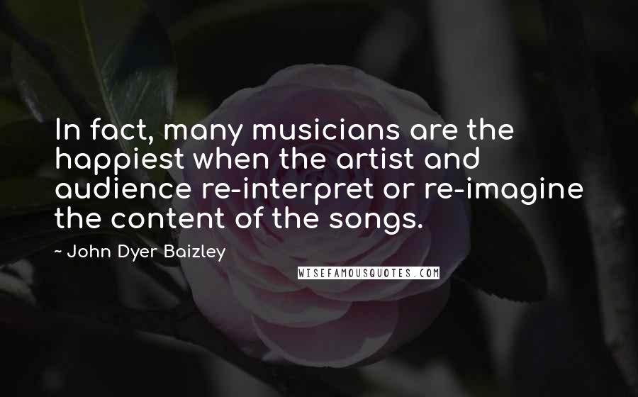 John Dyer Baizley Quotes: In fact, many musicians are the happiest when the artist and audience re-interpret or re-imagine the content of the songs.