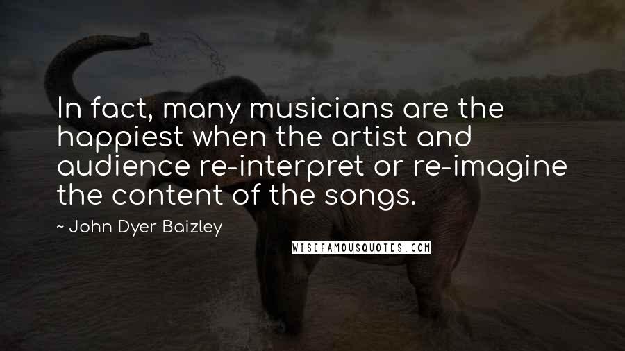 John Dyer Baizley Quotes: In fact, many musicians are the happiest when the artist and audience re-interpret or re-imagine the content of the songs.