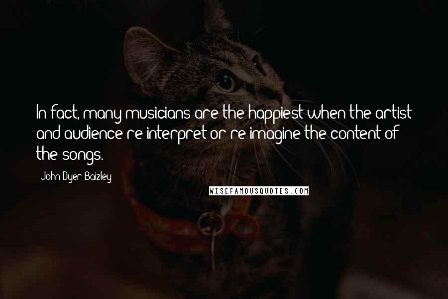 John Dyer Baizley Quotes: In fact, many musicians are the happiest when the artist and audience re-interpret or re-imagine the content of the songs.